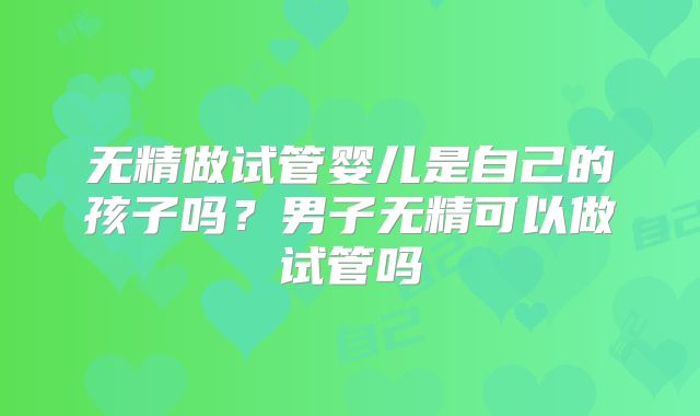 无精做试管婴儿是自己的孩子吗？男子无精可以做试管吗