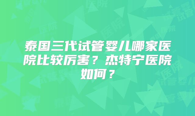 泰国三代试管婴儿哪家医院比较厉害?杰特宁医院如何?