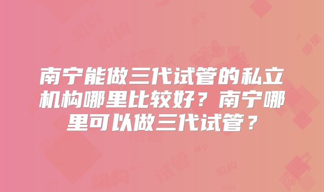 南宁能做三代试管的私立机构哪里比较好？南宁哪里可以做三代试管？