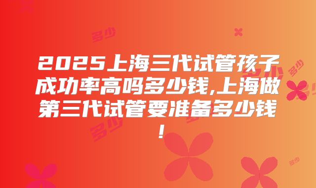 2025上海三代试管孩子成功率高吗多少钱,上海做第三代试管要准备多少钱！