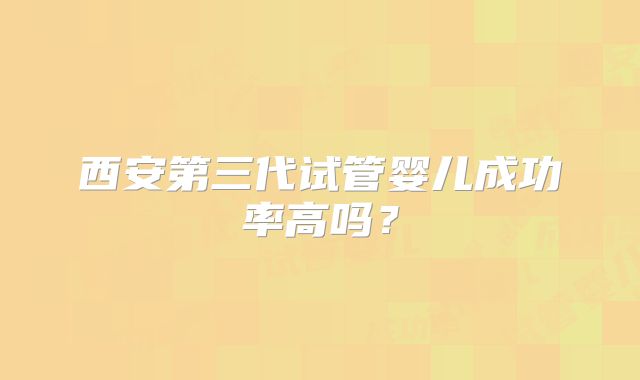 西安第三代试管婴儿成功率高吗？