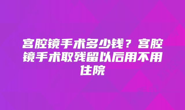 宫腔镜手术多少钱？宫腔镜手术取残留以后用不用住院