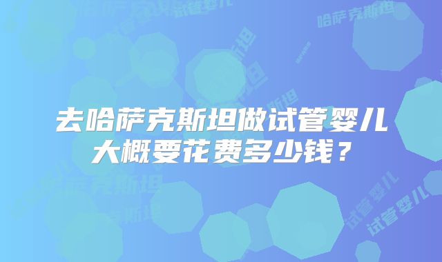 去哈萨克斯坦做试管婴儿大概要花费多少钱？