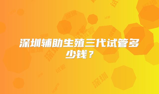 深圳辅助生殖三代试管多少钱?