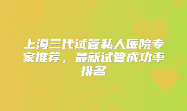 上海三代试管私人医院专家推荐,最新试管成功率排名