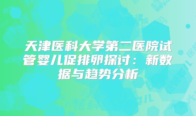 天津医科大学第二医院试管婴儿促排卵探讨：新数据与趋势分析