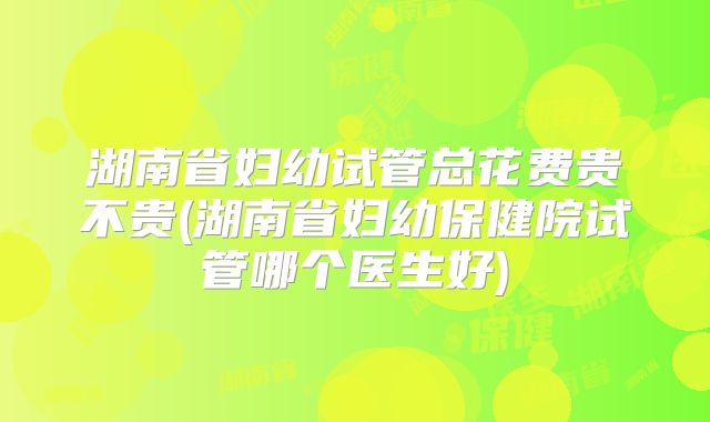 湖南省妇幼试管总花费贵不贵(湖南省妇幼保健院试管哪个医生好)