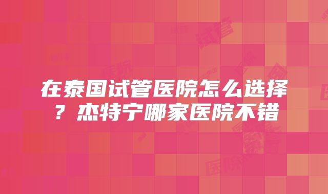 在泰国试管医院怎么选择？杰特宁哪家医院不错