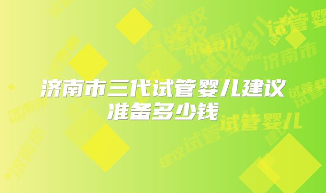 济南市三代试管婴儿建议准备多少钱