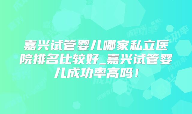 嘉兴试管婴儿哪家私立医院排名比较好_嘉兴试管婴儿成功率高吗！