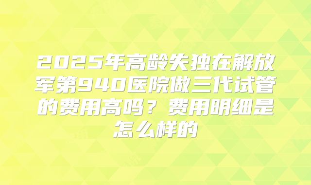 2025年高龄失独在解放军第940医院做三代试管的费用高吗？费用明细是怎么样的