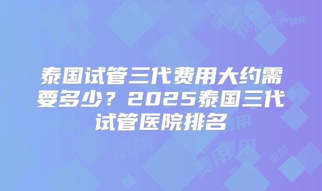 泰国试管三代费用大约需要多少？2025泰国三代试管医院排名