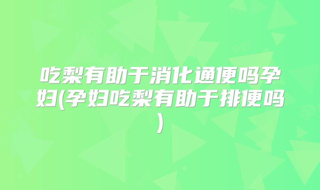 吃梨有助于消化通便吗孕妇(孕妇吃梨有助于排便吗)