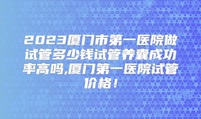 2023厦门市第一医院做试管多少钱试管养囊成功率高吗,厦门第一医院试管价格！