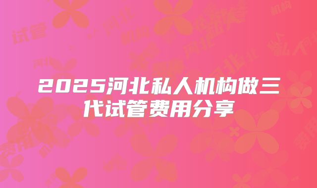 2025河北私人机构做三代试管费用分享