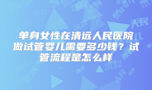 单身女性在清远人民医院做试管婴儿需要多少钱？试管流程是怎么样