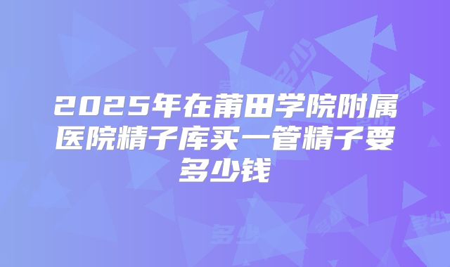 2025年在莆田学院附属医院精子库买一管精子要多少钱