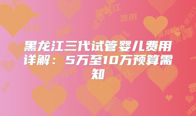 黑龙江三代试管婴儿费用详解：5万至10万预算需知