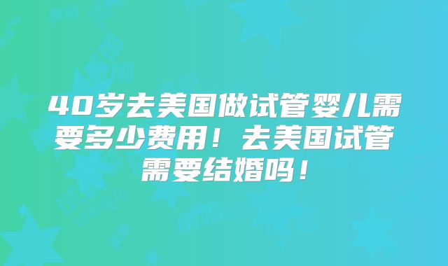 40岁去美国做试管婴儿需要多少费用！去美国试管需要结婚吗！