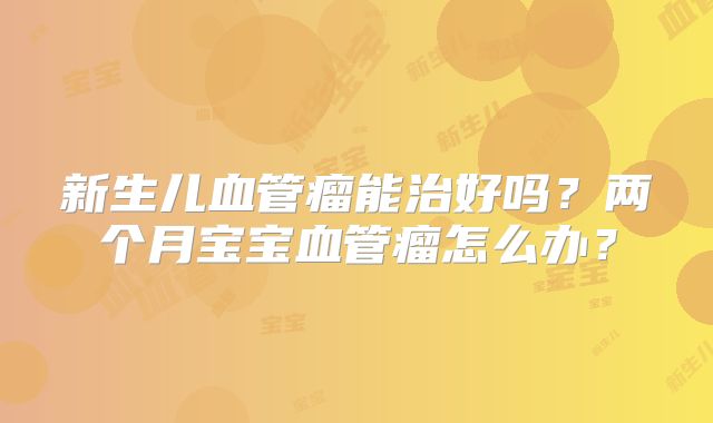 新生儿血管瘤能治好吗？两个月宝宝血管瘤怎么办？