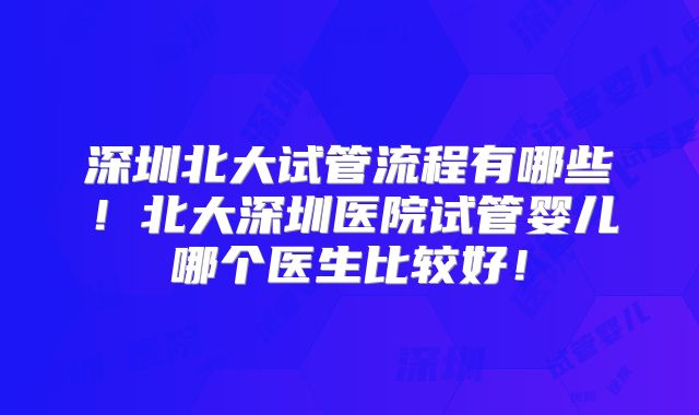 深圳北大试管流程有哪些！北大深圳医院试管婴儿哪个医生比较好！