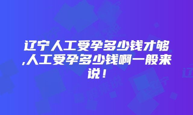 辽宁人工受孕多少钱才够,人工受孕多少钱啊一般来说！
