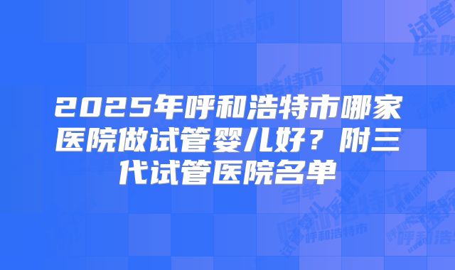 2025年呼和浩特市哪家医院做试管婴儿好？附三代试管医院名单