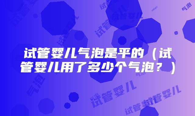试管婴儿气泡是平的（试管婴儿用了多少个气泡？）