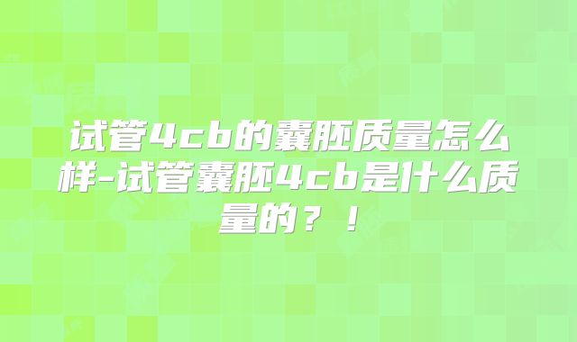 试管4cb的囊胚质量怎么样-试管囊胚4cb是什么质量的？！
