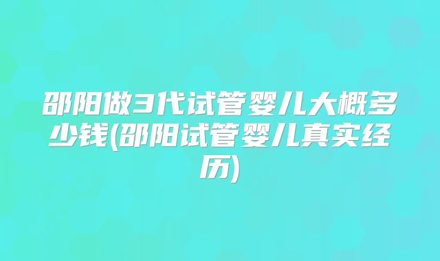 邵阳做3代试管婴儿大概多少钱(邵阳试管婴儿真实经历)
