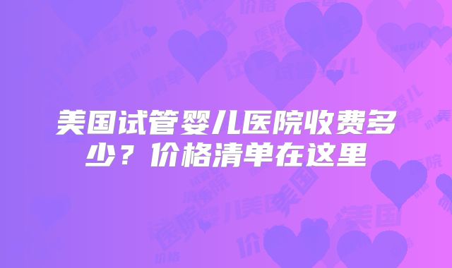 美国试管婴儿医院收费多少？价格清单在这里
