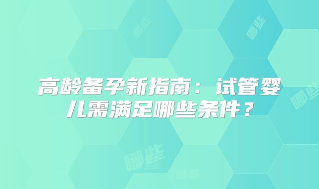高龄备孕新指南：试管婴儿需满足哪些条件？