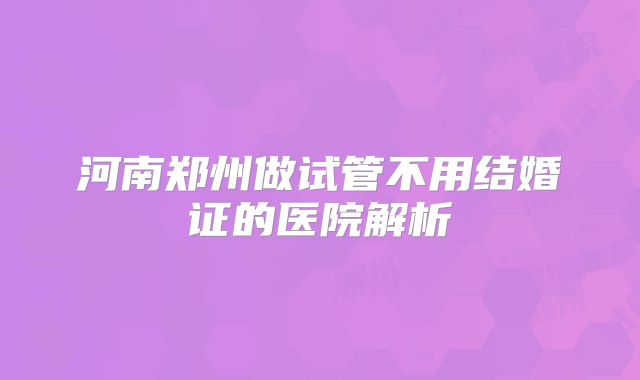 河南郑州做试管不用结婚证的医院解析