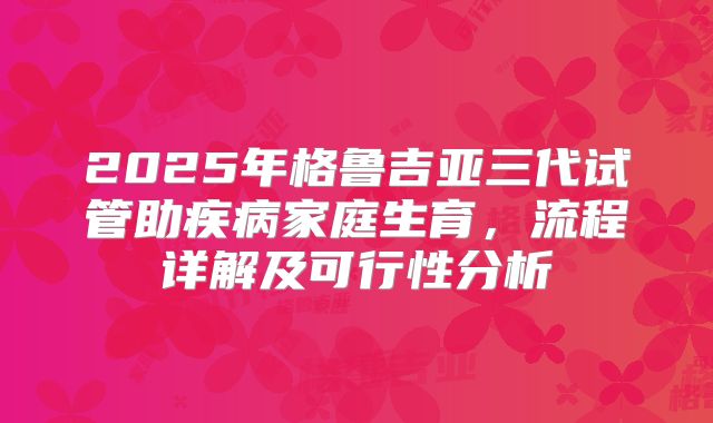 2025年格鲁吉亚三代试管助疾病家庭生育,流程详解及可行性分析