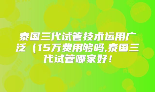 泰国三代试管技术运用广泛(15万费用够吗,泰国三代试管哪家好!