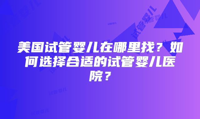 美国试管婴儿在哪里找？如何选择合适的试管婴儿医院？