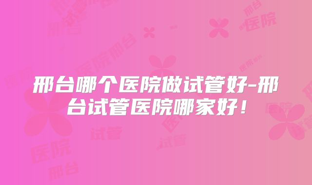 邢台哪个医院做试管好-邢台试管医院哪家好!