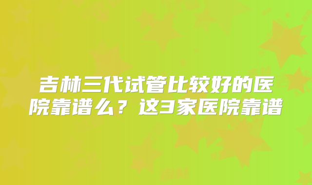 吉林三代试管比较好的医院靠谱么？这3家医院靠谱