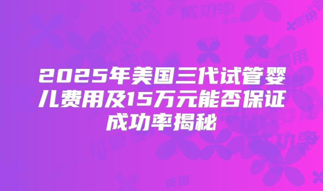 2025年美国三代试管婴儿费用及15万元能否保证成功率揭秘
