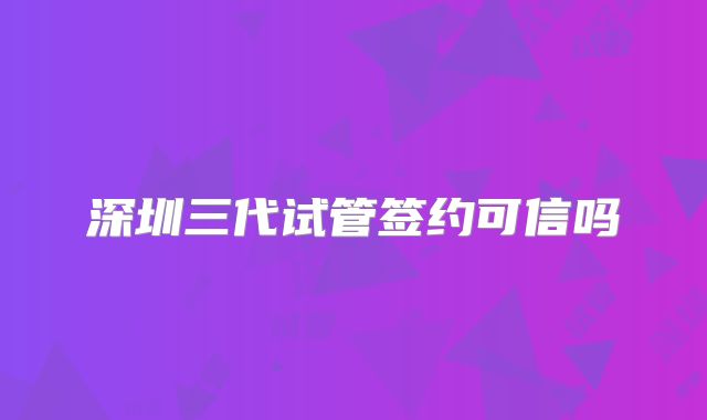 深圳三代试管签约可信吗