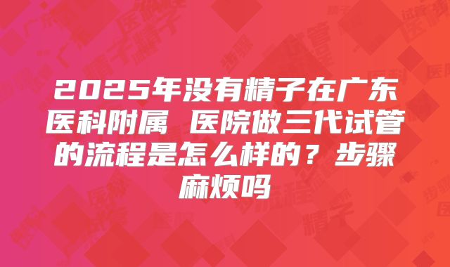 2025年没有精子在广东医科附属 医院做三代试管的流程是怎么样的？步骤麻烦吗