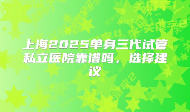 上海2025单身三代试管私立医院靠谱吗，选择建议