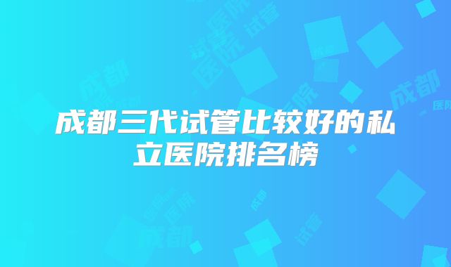 成都三代试管比较好的私立医院排名榜