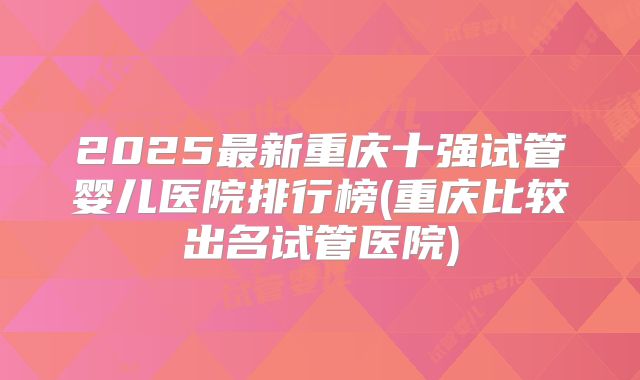 2025最新重庆十强试管婴儿医院排行榜(重庆比较出名试管医院)