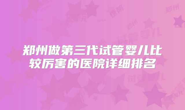 郑州做第三代试管婴儿比较厉害的医院详细排名