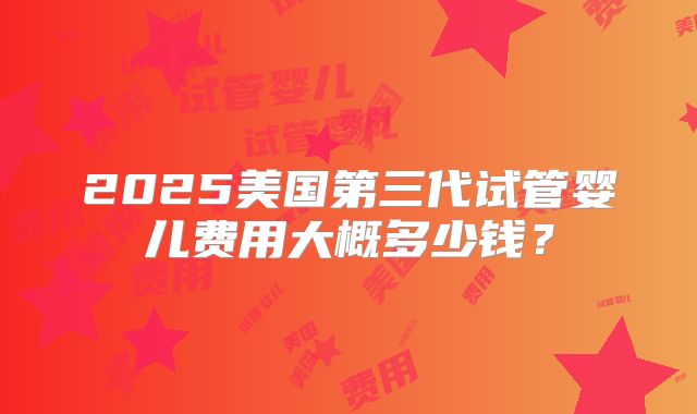 2025美国第三代试管婴儿费用大概多少钱?
