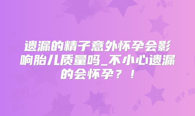 遗漏的精子意外怀孕会影响胎儿质量吗_不小心遗漏的会怀孕？！