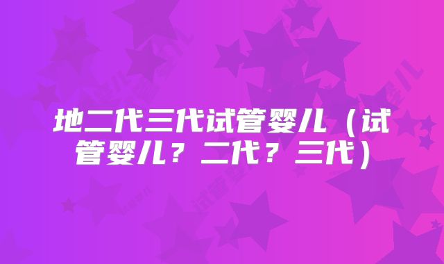 地二代三代试管婴儿(试管婴儿?二代?三代)