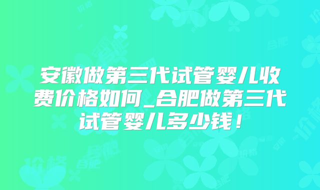 安徽做第三代试管婴儿收费价格如何_合肥做第三代试管婴儿多少钱！
