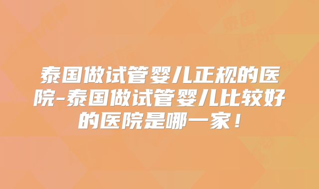 泰国做试管婴儿正规的医院-泰国做试管婴儿比较好的医院是哪一家！